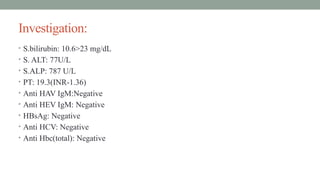 Investigation:
• S.bilirubin: 10.6>23 mg/dL
• S. ALT: 77U/L
• S.ALP: 787 U/L
• PT: 19.3(INR-1.36)
• Anti HAV IgM:Negative
• Anti HEV IgM: Negative
• HBsAg: Negative
• Anti HCV: Negative
• Anti Hbc(total): Negative
 