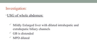 Investigation:
•USG of whole abdomen:
 Mildly Enlarged liver with dilated intrahepatic and
extrahepatic biliary channels
 GB is distended
 MPD dilated
 