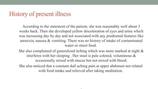 History of present illness
According to the statement of the patient, she was reasonably well about 3
weeks back. Then she developed yellow discoloration of eyes and urine which
was increasing day by day and not associated with any prodromal features like
anorexia, nausea & vomiting. There was no history of intake of contaminated
water or street food.
She also complained of generalized itching which was more marked at night &
interferes with her sleeping . Her stool is pale colored, voluminous &
occasionally mixed with mucus but not mixed with blood.
She also noticed that a constant dull aching pain at upper abdomen not related
with food intake and relieved after taking meditation.
.
 