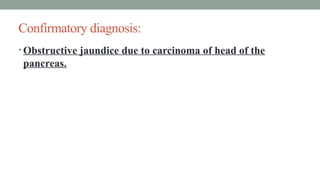 Confirmatory diagnosis:
• Obstructive jaundice due to carcinoma of head of the
pancreas.
 