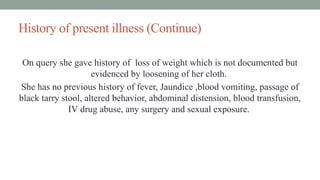 History of present illness (Continue)
On query she gave history of loss of weight which is not documented but
evidenced by loosening of her cloth.
She has no previous history of fever, Jaundice ,blood vomiting, passage of
black tarry stool, altered behavior, abdominal distension, blood transfusion,
IV drug abuse, any surgery and sexual exposure.
 