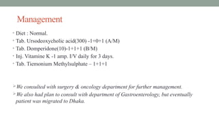 Management
• Diet : Normal.
• Tab. Ursodeoxycholic acid(300) -1+0+1 (A/M)
• Tab. Domperidone(10)-1+1+1 (B/M)
• Inj. Vitamine K -1 amp. I/V daily for 3 days.
• Tab. Tiemonium Methylsulphate – 1+1+1
We consulted with surgery & oncology department for further management.
We also had plan to consult with department of Gastroenterology, but eventually
patient was migrated to Dhaka.
 