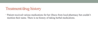 Treatment/drug history
• Patient received various medications for her illness from local pharmacy but couldn’t
mention their name. There is no history of taking herbal medications.
 
