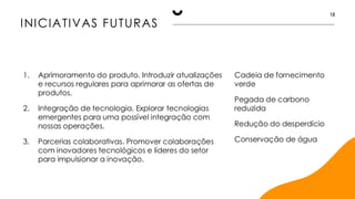 INICIATIVAS FUTURAS
12
1. Aprimoramento do produto. Introduzir atualizações
e recursos regulares para aprimorar as ofertas de
produtos.
2. Integração de tecnologia. Explorar tecnologias
emergentes para uma possível integração com
nossas operações.
3. Parcerias colaborativas. Promover colaborações
com inovadores tecnológicos e líderes do setor
para impulsionar a inovação.
Cadeia de fornecimento
verde
Pegada de carbono
reduzida
Redução do desperdício
Conservação de água
 