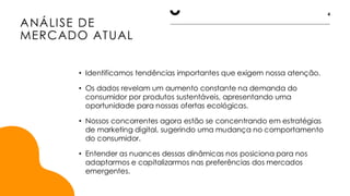 ANÁLISE DE
MERCADO ATUAL
4
• Identificamos tendências importantes que exigem nossa atenção.
• Os dados revelam um aumento constante na demanda do
consumidor por produtos sustentáveis, apresentando uma
oportunidade para nossas ofertas ecológicas.
• Nossos concorrentes agora estão se concentrando em estratégias
de marketing digital, sugerindo uma mudança no comportamento
do consumidor.
• Entender as nuances dessas dinâmicas nos posiciona para nos
adaptarmos e capitalizarmos nas preferências dos mercados
emergentes.
 
