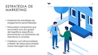 ESTRATÉGIA DE
MARKETING
7
• Implementar estratégias de
engajamento personalizadas
• Personalizar campanhas que
encontrem eco em grupos
demográficos específicos,
promovendo um sentimento de
relevância e conexão
• Colabore com influenciadores
e líderes de ideias para ampliar
nossa mensagem de marca
 