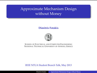 Approximate Mechanism Design
without Money
Dimitris Fotakis
SCHOOL OF ELECTRICAL AND COMPUTER ENGINEERING
NATIONAL TECHNICAL UNIVERSITY OF ATHENS, GREECE
IEEE NTUA Student Branch Talk, May 2013
Dimitris Fotakis Approximate Mechanism Design without Money
 