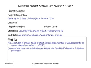 Customer Review <Project_id> <Month> <Year> Project Identifier: Project Description: {write up to 2 lines of description in here 18pt} Customer: Project Manager: Project Lead: Start Date:  {of project or phase, if part of larger project} End Date:  {of project or phase, if part of larger project} Metrics: {e.g. no of staff in project, hours of effort, lines of code, number of CI’s/documents, no of errors/defects reported, no of CR’s} {you must use the metrics definitions provided in the ClosTel-SDG Metrics Guidelines document} 