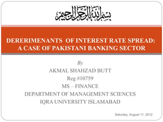 DERERIMENANTS OF INTEREST RATE SPREAD:
   A CASE OF PAKISTANI BANKING SECTOR

                      By
            AKMAL SHAHZAD BUTT
                  Reg #10759
                MS – FINANCE
    DEPARTMENT OF MANAGEMENT SCIENCES
         IQRA UNIVERSITY ISLAMABAD

                              Saturday, August 11, 2012
 