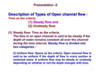 1
Presentation -2
Description of Types of Open channel flow :
Time as the criteria
(1) Steady flow and
(2) Unsteady flow
(1) Steady flow: Time as the criteria.
The flow in an open channel is said to be steady if the
depth of water remains constant all over the channel
during the time interval. Steady flow is divided into
two categories :
(i) Uniform flow: Space as the criteria. Open channel flow is
said to be uniform if the depth of flow in every section is
remained same. A uniform flow may be steady or unsteady
depending on whether or not the depth changes with time.
 