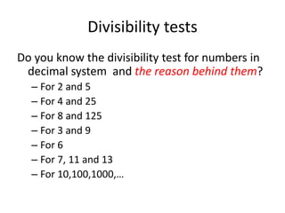 Divisibility tests
Do you know the divisibility test for numbers in
decimal system and the reason behind them?
– For 2 and 5
– For 4 and 25
– For 8 and 125
– For 3 and 9
– For 6
– For 7, 11 and 13
– For 10,100,1000,…
 