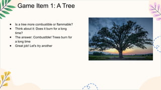 Game Item 1: A Tree
● Is a tree more combustible or flammable?
● Think about it: Does it burn for a long
time?
● The answer: Combustible! Trees burn for
a long time
● Great job! Let's try another
 