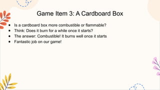 Game Item 3: A Cardboard Box
● Is a cardboard box more combustible or flammable?
● Think: Does it burn for a while once it starts?
● The answer: Combustible! It burns well once it starts
● Fantastic job on our game!
 