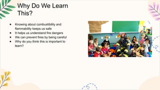 Why Do We Learn
This?
● Knowing about combustibility and
flammability keeps us safe
● It helps us understand fire dangers
● We can prevent fires by being careful
● Why do you think this is important to
learn?
 