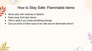 How to Stay Safe: Flammable Items
● Never play with matches or lighters
● Keep away from gas stoves
● Tell an adult if you smell something strange
● Can you think of other ways to be safe around flammable items?
 
