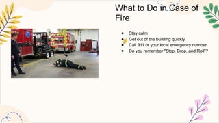 What to Do in Case of
Fire
● Stay calm
● Get out of the building quickly
● Call 911 or your local emergency number
● Do you remember "Stop, Drop, and Roll"?
 