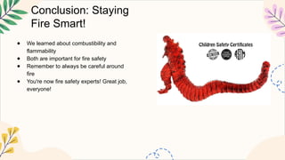 Conclusion: Staying
Fire Smart!
● We learned about combustibility and
flammability
● Both are important for fire safety
● Remember to always be careful around
fire
● You're now fire safety experts! Great job,
everyone!
 