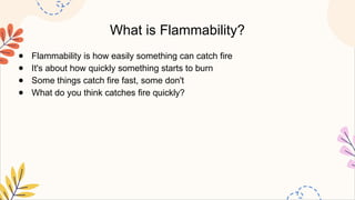 What is Flammability?
● Flammability is how easily something can catch fire
● It's about how quickly something starts to burn
● Some things catch fire fast, some don't
● What do you think catches fire quickly?
 