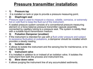 Pressure transmitter installation
• 1) Pressure tap
• It is installed on tank or pipe to provide a pressure measuring point.
• 2) Diaphragm seal
• Pressure seal is used to measure a viscous, volatile, corrosive, or extremely
hot or cold fluid to keep the fluid out of the instrument.
• A sealed pressure system consists of a conventional pressure measuring
element or a force balance pressure transmitter capsule assembly
connected by capillary tubing to a pressure seal. The system is solidly filled
with a suitable liquid transmission medium.
• 3) Pulsation Dampener (snubber)
• If the instrument is intended for use with a fluid under pressure and subject
to excessive fluctuation or pulsations, a dampener should be installed which
provides a steady reading.
• 4) Isolation valve
• It allows to isolate the instrument and the sensing line for maintenance, or to
stop a leakage.
• 5) Instrument valve
• It is installed in addition to or instead of an isolation valve. It isolates the
instrument from both the process and instrument line.
• 6) Blow down valve
• It allows purging the instrument line of any accumulated sediments.
 