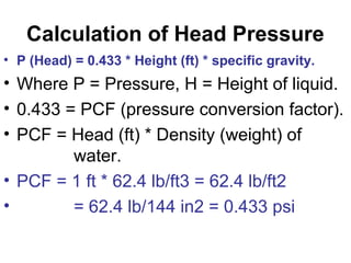 Calculation of Head Pressure
• P (Head) = 0.433 * Height (ft) * specific gravity.
• Where P = Pressure, H = Height of liquid.
• 0.433 = PCF (pressure conversion factor).
• PCF = Head (ft) * Density (weight) of
water.
• PCF = 1 ft * 62.4 lb/ft3 = 62.4 lb/ft2
• = 62.4 lb/144 in2 = 0.433 psi
 