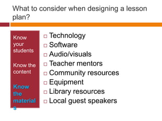 What to consider when designing a lesson plan?Know your studentsKnow the contentKnow the materialsTechnologySoftwareAudio/visualsTeacher mentorsCommunity resourcesEquipmentLibrary resourcesLocal guest speakers