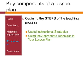 Key components of a lesson planProfileObjectivesMaterials/ EquipmentsProcedureAssessmentOutlining the STEPS of the teaching processUseful Instructional StrategiesUsing the Appropriate Technique in Your Lesson Plan