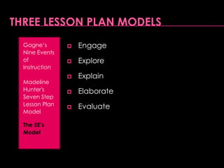 Three Lesson Plan ModelsGain attentionInform learners of objectivesStimulate recall of prior learningPresent the stimulusProvide “learning guidanceElicit performance (practice)Provide feedbackAssess performanceEnhance retention and transferGagne’s Nine Events of InstructionMadeline Hunter's Seven Step Lesson Plan ModelThe 5E’s Model
