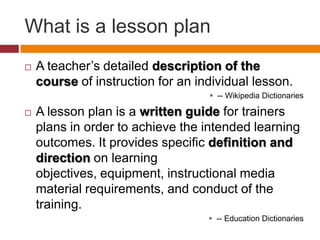 What is a lesson planA teacher’s detailed description of the courseof instruction for an individual lesson.-- Wikipedia DictionariesA lesson plan is a written guide for trainers plans in order to achieve the intended learning outcomes. It provides specific definition and direction on learning objectives, equipment, instructional media material requirements, and conduct of the training.-- Education Dictionaries