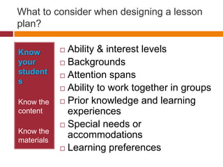 What to consider when designing a lesson plan?Know your studentsKnow the contentKnow the materialsAbility & interest levelsBackgroundsAttention spans Ability to work together in groups Prior knowledge and learning experiences Special needs or accommodations Learning preferences