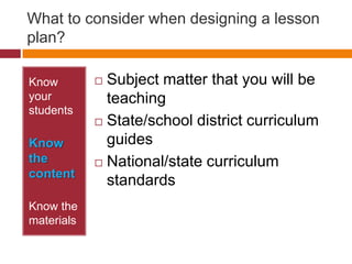 What to consider when designing a lesson plan?Know your studentsKnow the contentKnow the materialsSubject matter that you will be teachingState/school district curriculum guidesNational/state curriculum standards