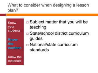 What to consider when designing a lesson plan?,[object Object],Know your students,[object Object],Know the content,[object Object],Know the materials,[object Object],Subject matter that you will be teaching,[object Object],State/school district curriculum guides,[object Object],National/state curriculum standards,[object Object]