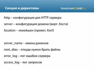 Секции и директивы
http – конфигурация для HTTP сервера
server – конфигурация домена (вирт. Хоста)
location – локейшен (привет, Кэп!)

server_name – имена доменов
root, alias – откуда нужно брать файлы
error_log – лог ошибок сервера
access_log – лог запросов

 