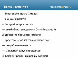 Более 1 клиента ?
1) Многопоточность (threads)
+ экономия памяти
+ быстрый запуск потока
— все библиотеки должны быть thread-safe
2) Дочерние процессы (prefork)
+ простота, не обязательно thread-safe
— потребление памяти
— медленый запуск процессов
3) Комбинированный режим (worker)

 
