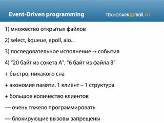 Event-Driven programming
1) множество открытых файлов
2) select, kqueue, epoll, aio...
3) последовательное исполнение → события
4) “20 байт из сокета A”, “6 байт из файла B”
+ быстро, никакого сна
+ экономия памяти. 1 клиент – 1 структура
+ большое количество клиентов
— очень тяжело программировать
— блокирующие вызовы запрещены

 