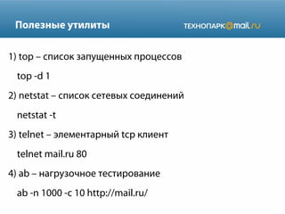Полезные утилиты
1) top – список запущенных процессов
top -d 1
2) netstat – список сетевых соединений
netstat -t
3) telnet – элементарный tcp клиент
telnet mail.ru 80
4) ab – нагрузочное тестирование
ab -n 1000 -c 10 http://mail.ru/

 