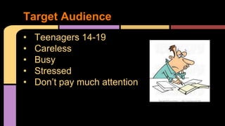 Target Audience 
• Teenagers 14-19 
• Careless 
• Busy 
• Stressed 
• Don’t pay much attention 
 