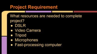 Project Requirement 
What resources are needed to complete 
project? 
● DSLR 
● Video Camera 
● Tripod 
● Microphones 
● Fast-processing computer 
 