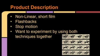 Product Description 
• Non-Linear, short film 
• Flashbacks 
• Stop motion 
• Want to experiment by using both 
techniques together 
 