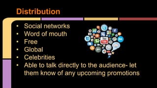Distribution 
• Social networks 
• Word of mouth 
• Free 
• Global 
• Celebrities 
• Able to talk directly to the audience- let 
them know of any upcoming promotions 
 