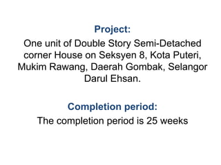 Project:
One unit of Double Story Semi-Detached
corner House on Seksyen 8, Kota Puteri,
Mukim Rawang, Daerah Gombak, Selangor
Darul Ehsan.
Completion period:
The completion period is 25 weeks
 