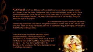 Kuchipudi, which has 500 years of recorded history, owes its greatness to masters
who shaped it over the years. Siddhendra Yogi, a doyen of Kuchipudi, lauded as Adi Guru
by Kuchipudi dancers, gave life and blood to this dance form in its budding stages. He is
the author of ‘Bhama Kalapam’, the jewel of Kuchipudi and he is the one who brought a
distinctive style to Kuchipudi.
Life of Siddhendra Yogi and his origins has never
been clearly established. But there is an agreed consensus that he lived in the 13th and 14th
centuries. There are many stories about the life of Siddhendra Yogi, but the popular version is
that of Kuchipudi Bhagavatulu.
The dance styles in the state are based on the
standard treatises, Abhinaya Darpana and
Bharatarnava of Nandikeshwara, which is sub-divided
into Nattuva Mala and Natya Mala. Nattuva Mala is of
two types — the Puja dance performed on the
Balipitha in the temple and the Kalika dance performed
in a Kalyana Mandapam
 