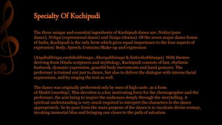 The three unique and essential ingredients of Kuchipudi dance are: Nritta (pure
dance), Nritya (expressional dance) and Natya (drama). Of the seven major dance forms
of India, Kuchipudi is the only form which gives equal importance to the four aspects of
expression: Body, Speech, Costume/Make-up and expression
(Angikabhinya,vachikabhinaya, Aharyabhinaya & Sattwikabhinaya). With themes
deriving from Hindu scriptures and mythology, Kuchipudi consists of fast, rhythmic
footwork, dynamic expression, graceful body movements and hand gestures. The
performer is trained not just to dance, but also to deliver the dialogue with intense facial
expressions, and by singing the text as well.
The dance was originally performed only by men of high caste, as a form
of bhakti (worship). This devotion is a key motivating force for the choreographer and the
performer, the aim being to inspire the audiences deeply through the storytelling. A
spiritual understanding is very much required to interpret the characters in the dance
appropriately. In its pure form the main purpose of the dance is to inculcate divine ecstasy,
invoking immortal bliss and bringing one closer to the path of salvation.
Specialty Of Kuchipudi
 