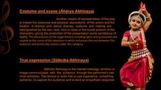 Costume and scene (Āhārya Abhinaya)
Another means of representation of the play
is indeed the costumes and physical decorations of the actors and the
theatre. In dramas, and dance dramas, costume and making are
distinguished by the sex, race, sect or class or the social position of the
characters, giving the production of the presentation some semblance of
reality. The decorations of the stage theatre including lights and accessories are
related to the scene of the depiction in which enhances the rasa between the
audience and artists also comes under this category
True expression (Sāttvika Abhinaya)
Sāttvika Abhinaya is the mental message, emotion or
image communicated with the audience through the performer's own
inner emotions. The dancer or actor has to use experience, something
authentic, to capture the audience and to elicit an empathetic response.
 