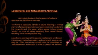 A principal division is that between natyadharmi
abhinaya and lokadharmi abhinaya.
The former is poetic and stylistic in nature, following a codified
manner of presenting emotion and expression which pertains to
the conventions of the stage, which appear to have greater
'artistry‘ by virtue of taking something from natural life and
rendering it in a suitably stylised way.
Lokadharmi abhinaya is the opposite: realistic and un-stylised,
involving very natural expression and movement, as occurs in
daily life. Often this is the more difficult as the possibilities for
interpretation of an emotion or a line of poetry are endless.
Lokadharmi and Natyadharmi Abhinaya
 