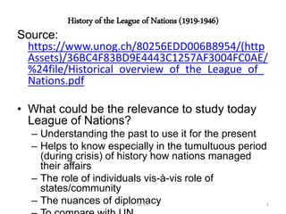 History of the League of Nations (1919-1946)
Source:
https://www.unog.ch/80256EDD006B8954/(http
Assets)/36BC4F83BD9E4443C1257AF3004FC0AE/
%24file/Historical_overview_of_the_League_of_
Nations.pdf
• What could be the relevance to study today
League of Nations?
– Understanding the past to use it for the present
– Helps to know especially in the tumultuous period
(during crisis) of history how nations managed
their affairs
– The role of individuals vis-à-vis role of
states/community
– The nuances of diplomacyDr. VK 1
 