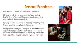 Personal Experience
I started as a freshman at the University of Georgia.
My parents only live an hour and a half away and my
brother lives in Athens so I have been able to spend time
with my family throughout college.
By living on campus, I ended up meeting some of my close
friends who lived on my ﬂoor in the dorms.
During my freshman year, I struggled to commit to speciﬁc
organizations because of the many options and I feared I
would not have time for school. Therefore my community
in college did not truly develop until my sophomore year.
 
