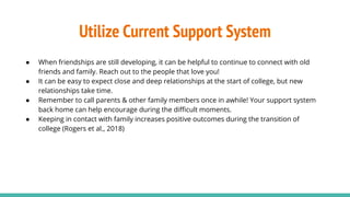 Utilize Current Support System
● When friendships are still developing, it can be helpful to continue to connect with old
friends and family. Reach out to the people that love you!
● It can be easy to expect close and deep relationships at the start of college, but new
relationships take time.
● Remember to call parents & other family members once in awhile! Your support system
back home can help encourage during the diﬃcult moments.
● Keeping in contact with family increases positive outcomes during the transition of
college (Rogers et al., 2018)
 