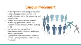 Campus Involvement
● Becoming involved on a college campus can
help create opportunities to meet new
people, volunteer within the community, and
purse hobbies
● There is a positive correlation between
student engagement on campus and
academic success (Webber, Krylow, & Zhang,
2013)
● Each campus has many diﬀerent
organizations, clubs, ministries, and sports
teams to get involved
● Try not to become overwhelmed by all the
options & simply invest time where you are
interested!
 