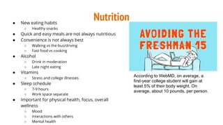 Nutrition● New eating habits
○ Healthy snacks
● Quick and easy meals are not always nutritious
● Convenience is not always best
○ Walking vs the bus/driving
○ Fast food vs cooking
● Alcohol
○ Drink in moderation
○ Late night eating
● Vitamins
○ Stress and college illnesses
● Sleep schedule
○ 7-9 hours
○ Work space separate
● Important for physical health, focus, overall
wellness
○ Mood
○ Interactions with others
○ Mental health
According to WebMD, on average, a
first-year college student will gain at
least 5% of their body weight. On
average, about 10 pounds, per person.
 