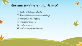 ขั้นตอนการทาโครงงานคอมพิวเตอร ์
1. คัดเลือกหัวข้อโครงงานที่สนใจ
2. ศึกษาค้นคว้าจากเอกสารและแหล่งข้อมูล
3. จัดทาเค้าโครงของโครงงาน
4. การลงมือทาโครงงาน
5. การเขียนรายงาน
6. การนาเสนอและแสดงโครงงาน
 